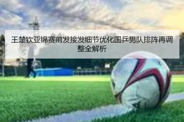 王楚钦亚锦赛前发接发细节优化国乒男队排阵再调整全解析